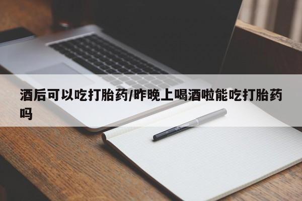 现在买打胎药怎么买多少钱酒后可以吃打胎药/昨晚上喝酒啦能吃打胎药吗