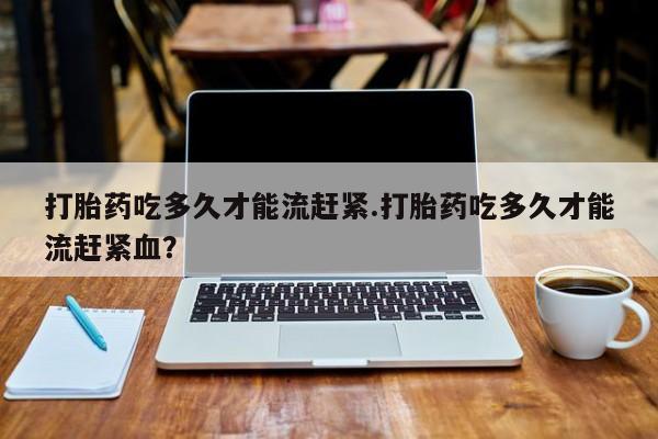 现在买打胎药怎么买多少钱打胎药吃多久才能流赶紧.打胎药吃多久才能流赶紧血？
