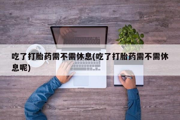 现在买打胎药怎么买多少钱吃了打胎药需不需休息(吃了打胎药需不需休息呢)