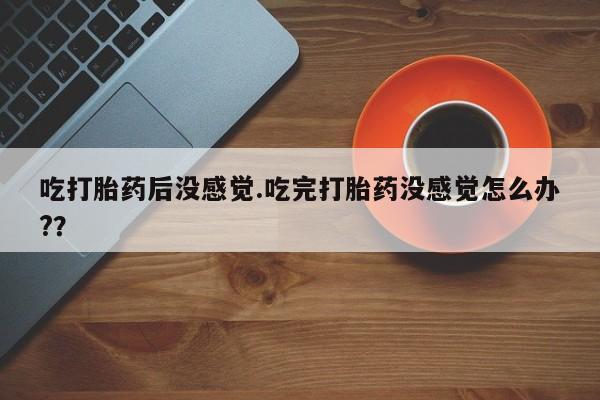 现在买打胎药怎么买多少钱吃打胎药后没感觉.吃完打胎药没感觉怎么办?？