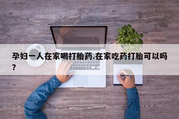 现在买打胎药怎么买多少钱孕妇一人在家喝打胎药.在家吃药打胎可以吗？