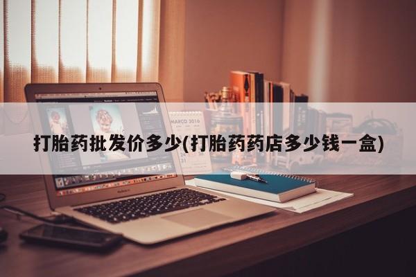 现在买打胎药怎么买多少钱打胎药批发价多少(打胎药药店多少钱一盒)