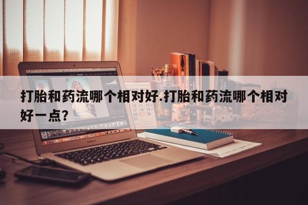 现在买打胎药怎么买多少钱打胎和药流哪个相对好.打胎和药流哪个相对好一点？