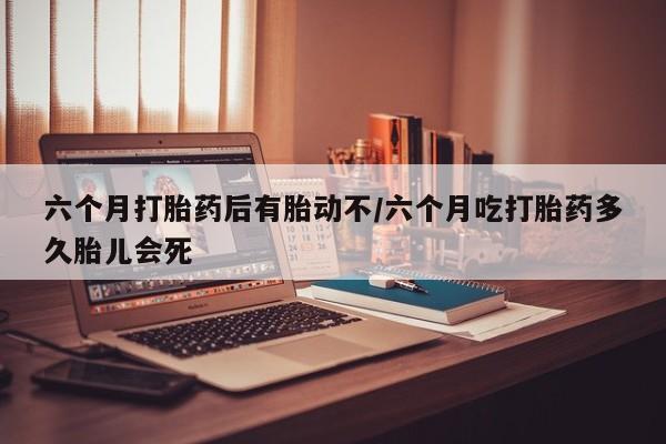 现在买打胎药怎么买多少钱六个月打胎药后有胎动不/六个月吃打胎药多久胎儿会死