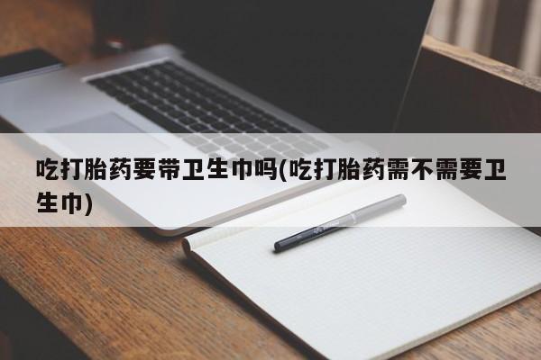 现在买打胎药怎么买多少钱吃打胎药要带卫生巾吗(吃打胎药需不需要卫生巾)