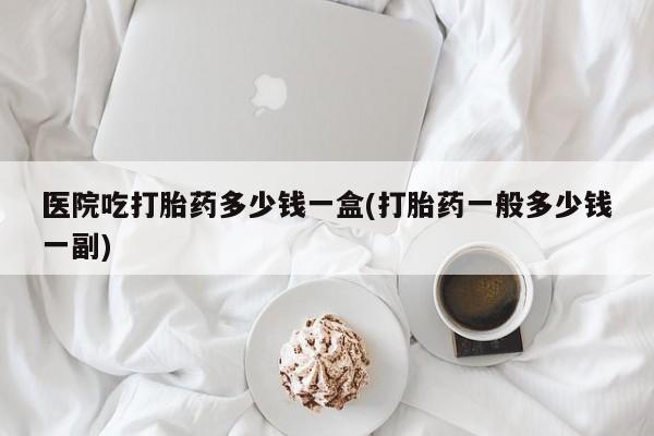 现在买打胎药怎么买多少钱医院吃打胎药多少钱一盒(打胎药一般多少钱一副)