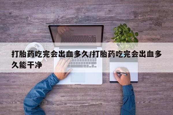 现在买打胎药怎么买多少钱打胎药吃完会出血多久/打胎药吃完会出血多久能干净
