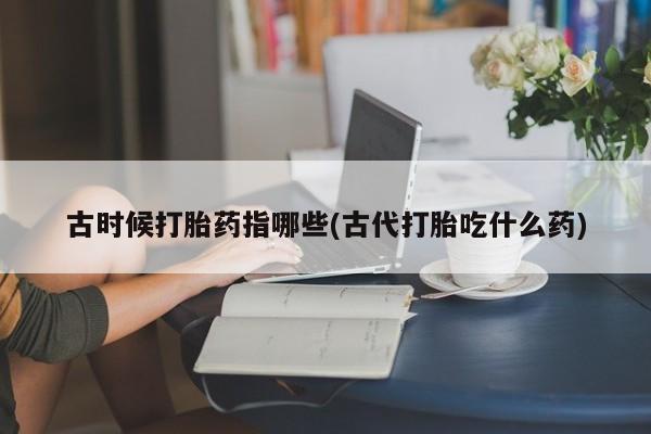 现在买打胎药怎么买多少钱古时候打胎药指哪些(古代打胎吃什么药)