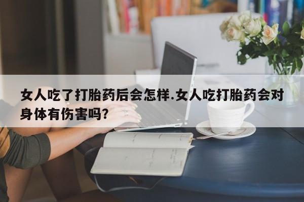 现在买打胎药怎么买多少钱女人吃了打胎药后会怎样.女人吃打胎药会对身体有伤害吗？
