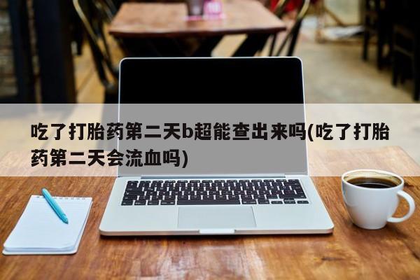 现在买打胎药怎么买多少钱吃了打胎药第二天b超能查出来吗(吃了打胎药第二天会流血吗)