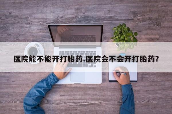 现在买打胎药怎么买多少钱医院能不能开打胎药.医院会不会开打胎药？