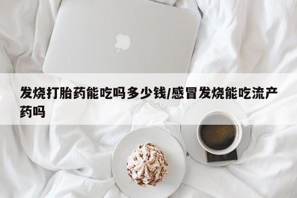 现在买打胎药怎么买多少钱发烧打胎药能吃吗多少钱/感冒发烧能吃流产药吗
