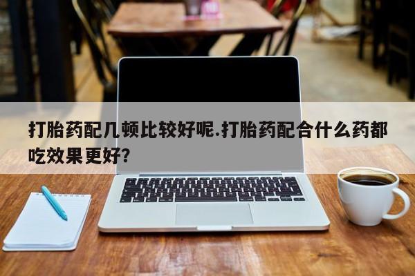 现在买打胎药怎么买多少钱打胎药配几顿比较好呢.打胎药配合什么药都吃效果更好？