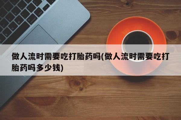 现在买打胎药怎么买多少钱做人流时需要吃打胎药吗(做人流时需要吃打胎药吗多少钱)