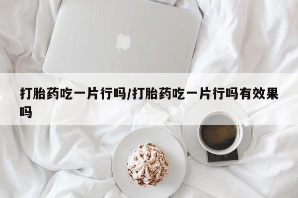 现在买打胎药怎么买多少钱打胎药吃一片行吗/打胎药吃一片行吗有效果吗