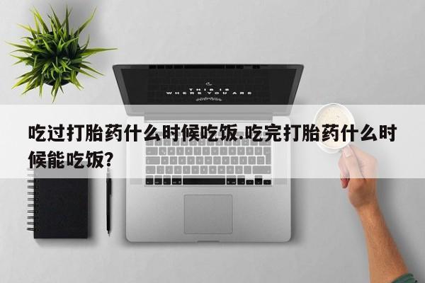 现在买打胎药怎么买多少钱吃过打胎药什么时候吃饭.吃完打胎药什么时候能吃饭？