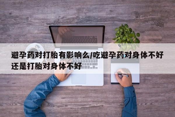 现在买打胎药怎么买多少钱避孕药对打胎有影响么/吃避孕药对身体不好还是打胎对身体不好