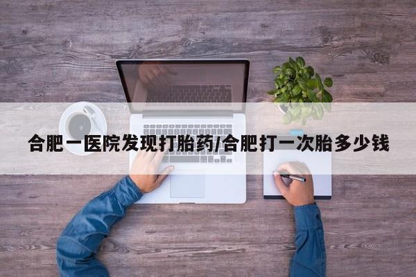 现在买打胎药怎么买多少钱合肥一医院发现打胎药/合肥打一次胎多少钱