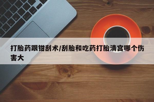 现在买打胎药怎么买多少钱打胎药跟钳刮术/刮胎和吃药打胎清宫哪个伤害大