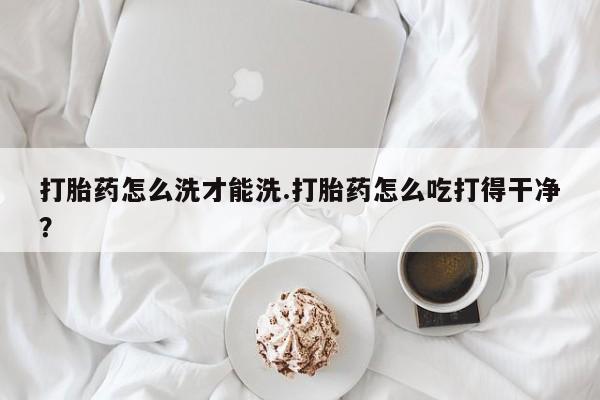 现在买打胎药怎么买多少钱打胎药怎么洗才能洗.打胎药怎么吃打得干净？