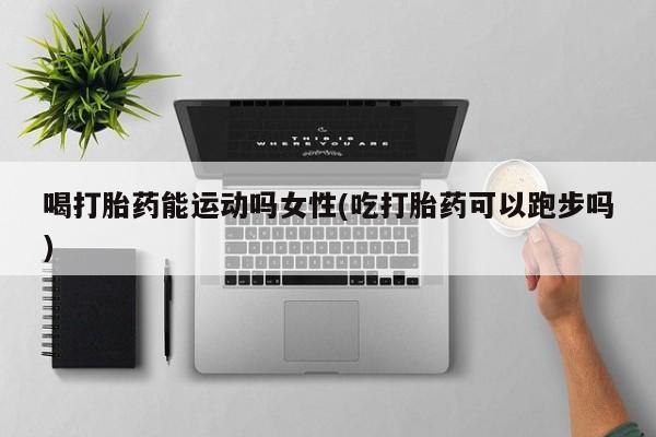 现在买打胎药怎么买多少钱喝打胎药能运动吗女性(吃打胎药可以跑步吗)