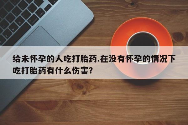 现在买打胎药怎么买多少钱给未怀孕的人吃打胎药.在没有怀孕的情况下吃打胎药有什么伤害？