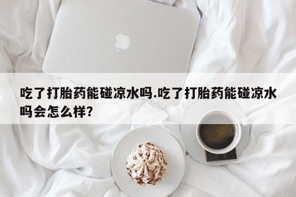 现在买打胎药怎么买多少钱吃了打胎药能碰凉水吗.吃了打胎药能碰凉水吗会怎么样？
