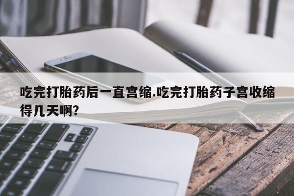 现在买打胎药怎么买多少钱吃完打胎药后一直宫缩.吃完打胎药子宫收缩得几天啊？
